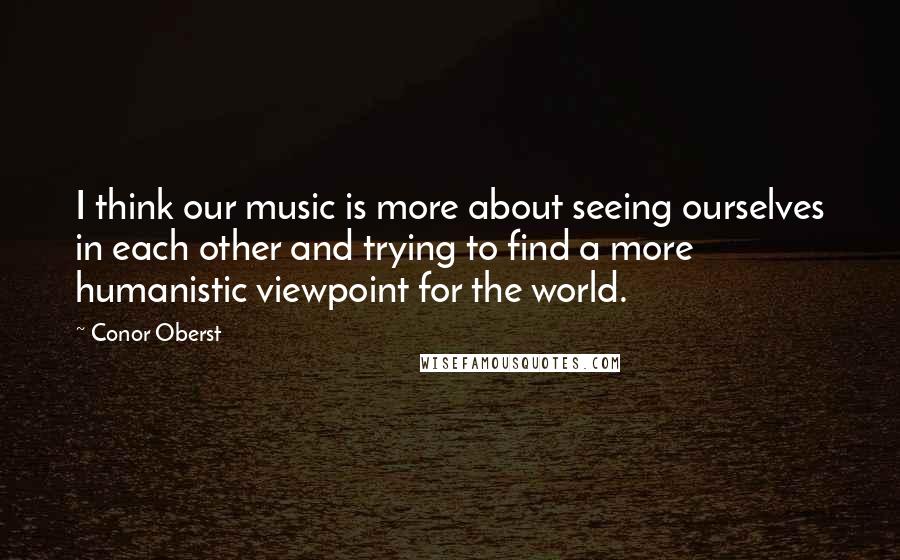 Conor Oberst Quotes: I think our music is more about seeing ourselves in each other and trying to find a more humanistic viewpoint for the world.