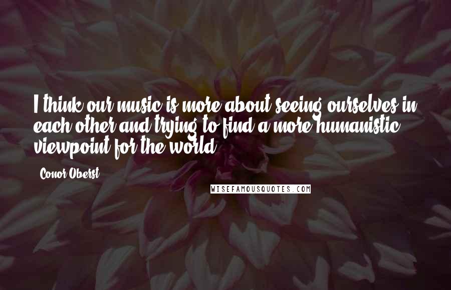 Conor Oberst Quotes: I think our music is more about seeing ourselves in each other and trying to find a more humanistic viewpoint for the world.