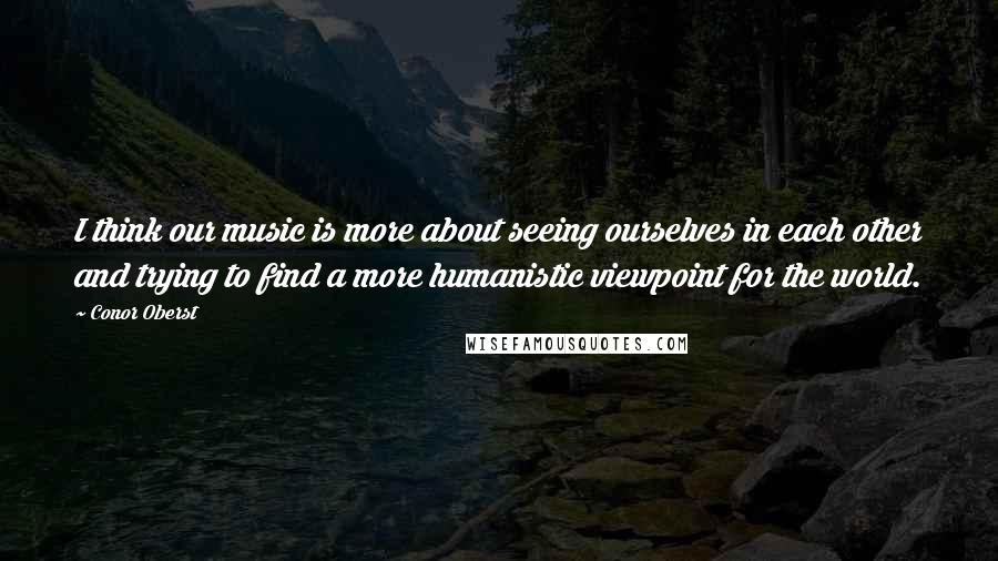 Conor Oberst Quotes: I think our music is more about seeing ourselves in each other and trying to find a more humanistic viewpoint for the world.