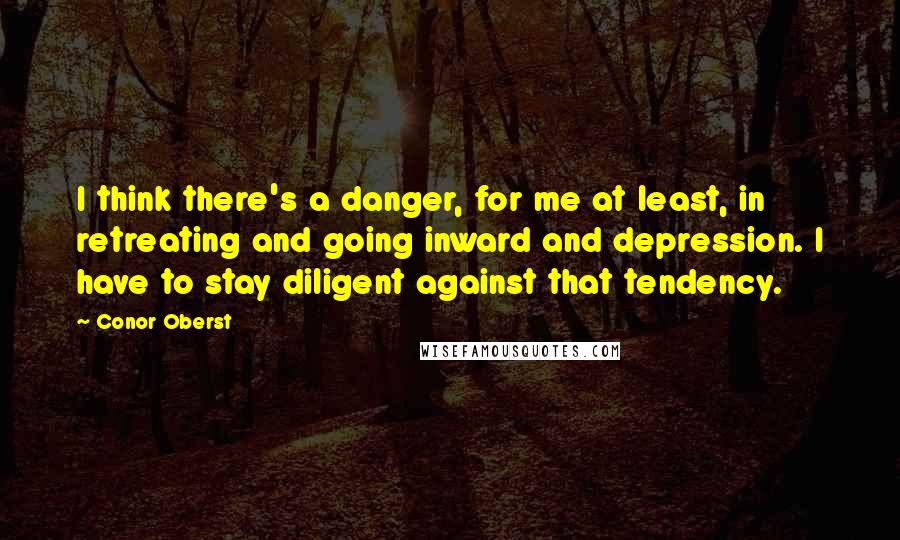 Conor Oberst Quotes: I think there's a danger, for me at least, in retreating and going inward and depression. I have to stay diligent against that tendency.