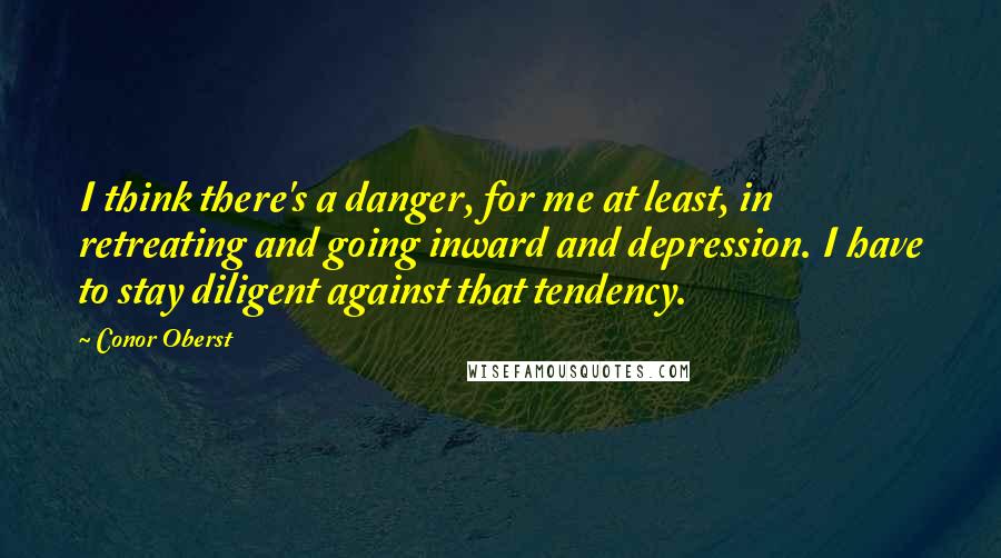 Conor Oberst Quotes: I think there's a danger, for me at least, in retreating and going inward and depression. I have to stay diligent against that tendency.