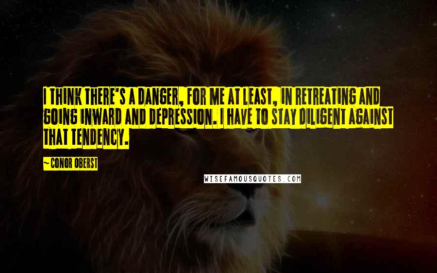 Conor Oberst Quotes: I think there's a danger, for me at least, in retreating and going inward and depression. I have to stay diligent against that tendency.