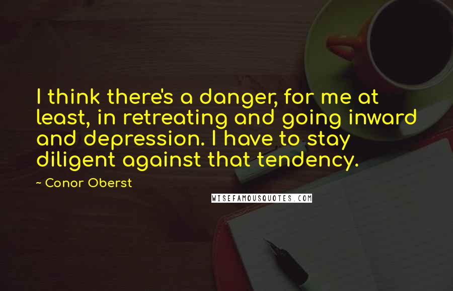 Conor Oberst Quotes: I think there's a danger, for me at least, in retreating and going inward and depression. I have to stay diligent against that tendency.