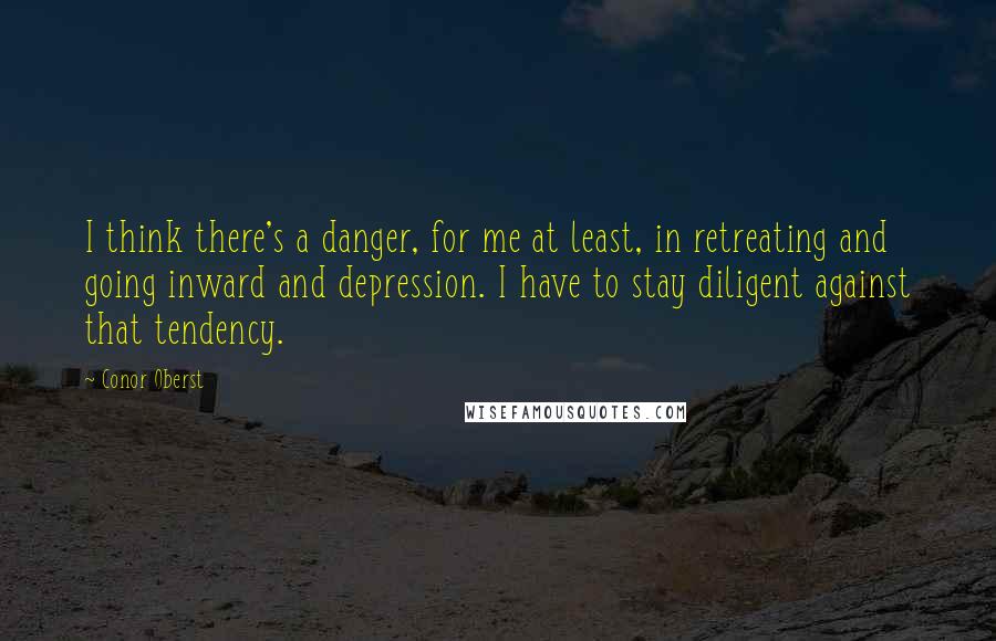 Conor Oberst Quotes: I think there's a danger, for me at least, in retreating and going inward and depression. I have to stay diligent against that tendency.