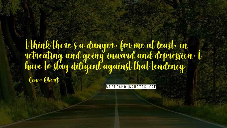 Conor Oberst Quotes: I think there's a danger, for me at least, in retreating and going inward and depression. I have to stay diligent against that tendency.