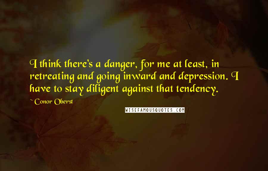 Conor Oberst Quotes: I think there's a danger, for me at least, in retreating and going inward and depression. I have to stay diligent against that tendency.