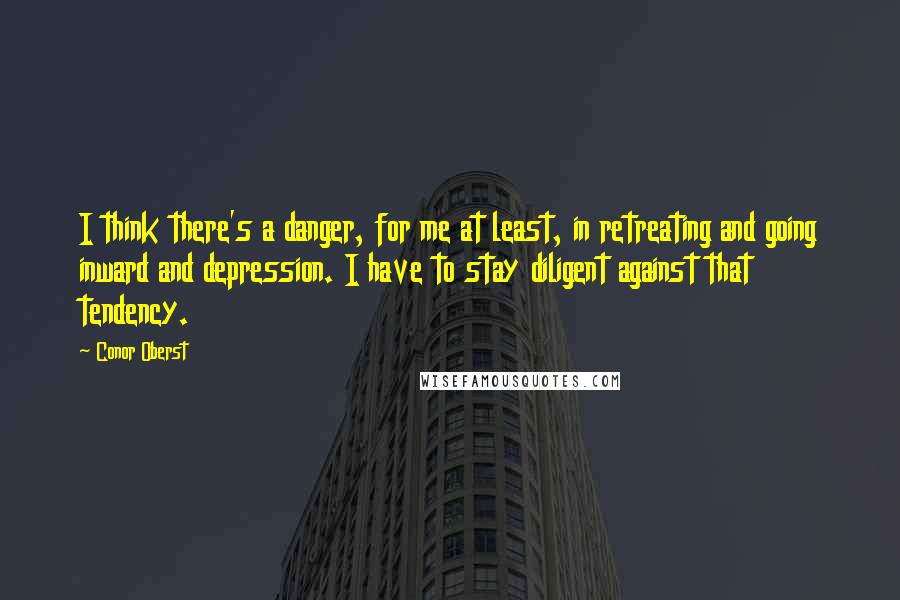 Conor Oberst Quotes: I think there's a danger, for me at least, in retreating and going inward and depression. I have to stay diligent against that tendency.
