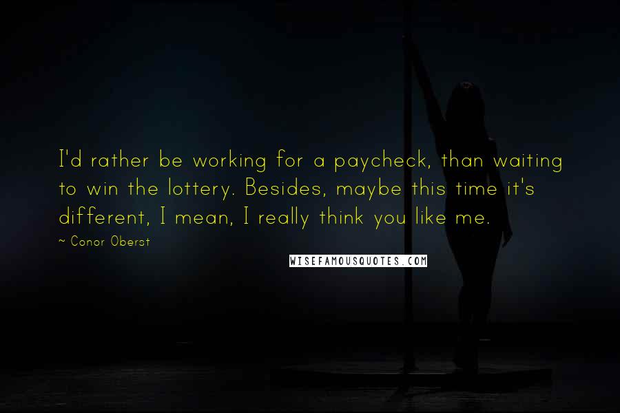Conor Oberst Quotes: I'd rather be working for a paycheck, than waiting to win the lottery. Besides, maybe this time it's different, I mean, I really think you like me.