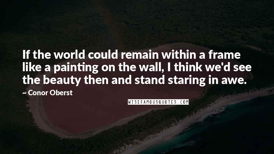 Conor Oberst Quotes: If the world could remain within a frame like a painting on the wall, I think we'd see the beauty then and stand staring in awe.