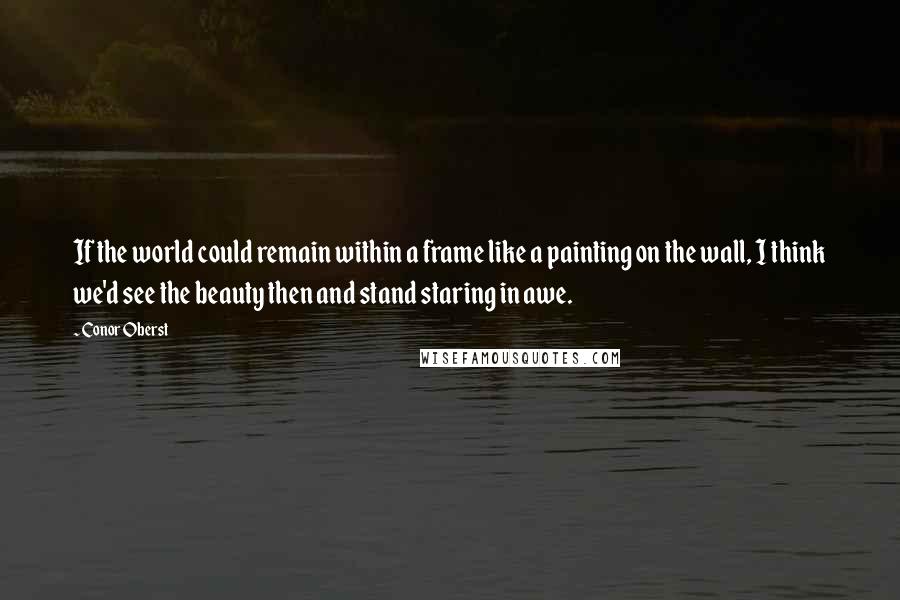 Conor Oberst Quotes: If the world could remain within a frame like a painting on the wall, I think we'd see the beauty then and stand staring in awe.