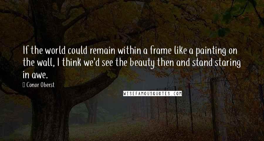 Conor Oberst Quotes: If the world could remain within a frame like a painting on the wall, I think we'd see the beauty then and stand staring in awe.