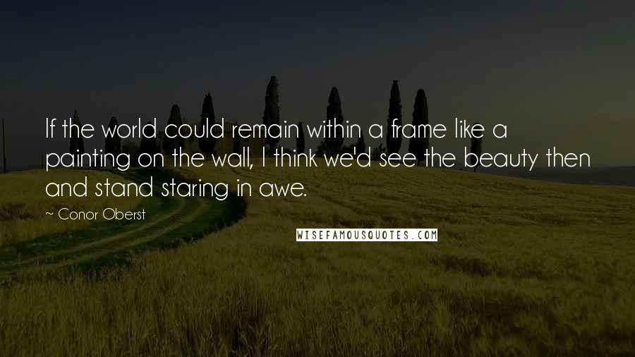 Conor Oberst Quotes: If the world could remain within a frame like a painting on the wall, I think we'd see the beauty then and stand staring in awe.