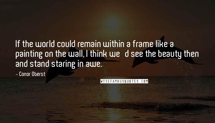 Conor Oberst Quotes: If the world could remain within a frame like a painting on the wall, I think we'd see the beauty then and stand staring in awe.