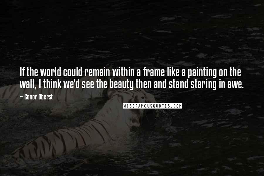 Conor Oberst Quotes: If the world could remain within a frame like a painting on the wall, I think we'd see the beauty then and stand staring in awe.