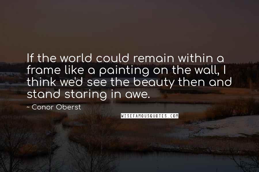 Conor Oberst Quotes: If the world could remain within a frame like a painting on the wall, I think we'd see the beauty then and stand staring in awe.