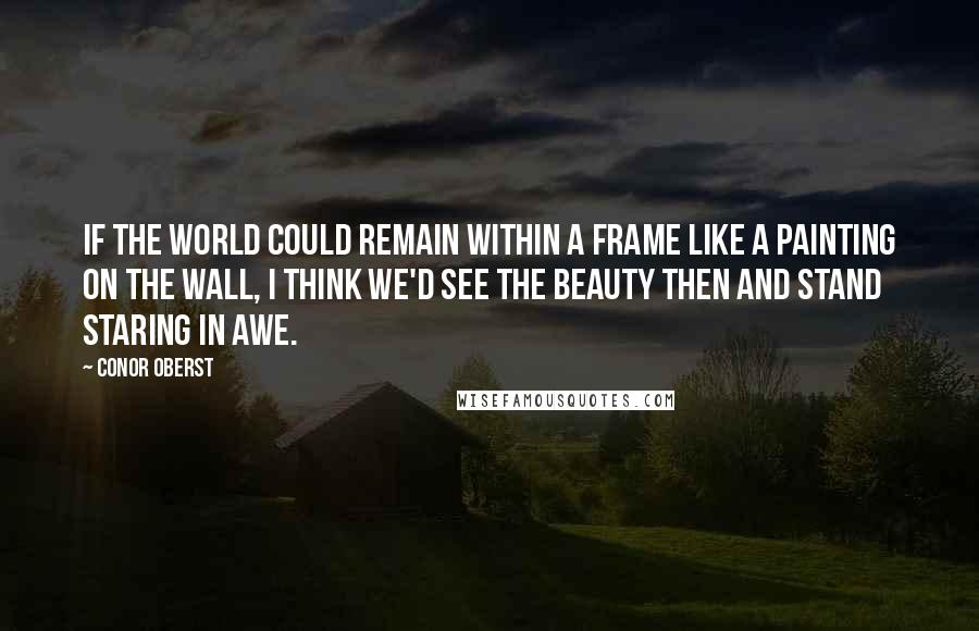 Conor Oberst Quotes: If the world could remain within a frame like a painting on the wall, I think we'd see the beauty then and stand staring in awe.