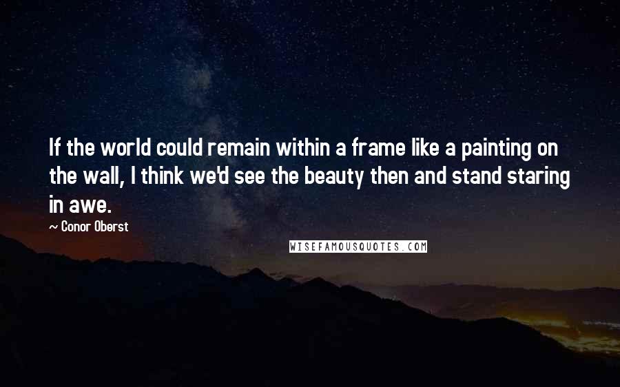 Conor Oberst Quotes: If the world could remain within a frame like a painting on the wall, I think we'd see the beauty then and stand staring in awe.