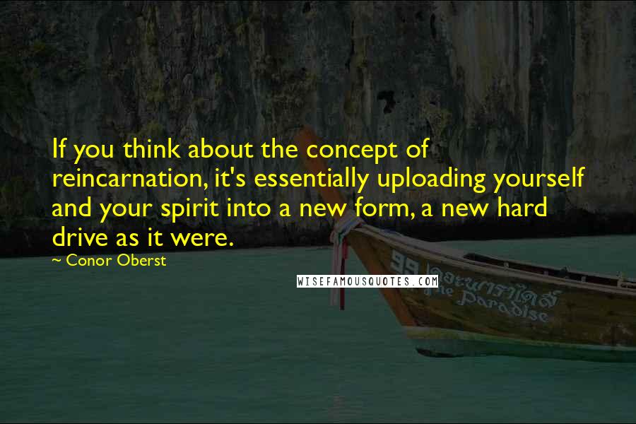 Conor Oberst Quotes: If you think about the concept of reincarnation, it's essentially uploading yourself and your spirit into a new form, a new hard drive as it were.