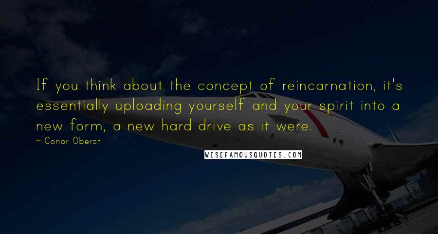 Conor Oberst Quotes: If you think about the concept of reincarnation, it's essentially uploading yourself and your spirit into a new form, a new hard drive as it were.