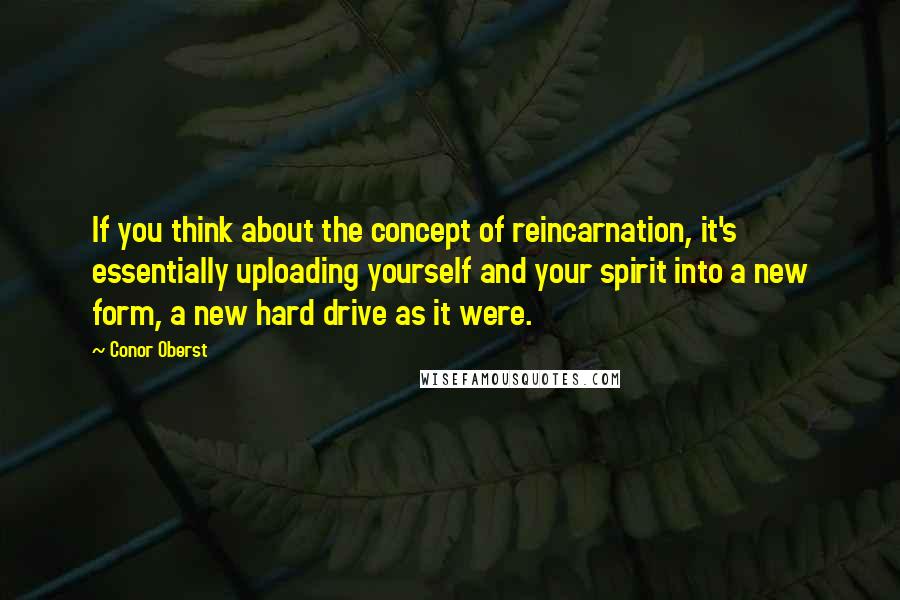 Conor Oberst Quotes: If you think about the concept of reincarnation, it's essentially uploading yourself and your spirit into a new form, a new hard drive as it were.