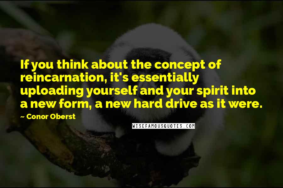 Conor Oberst Quotes: If you think about the concept of reincarnation, it's essentially uploading yourself and your spirit into a new form, a new hard drive as it were.