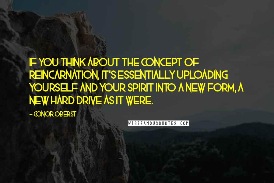 Conor Oberst Quotes: If you think about the concept of reincarnation, it's essentially uploading yourself and your spirit into a new form, a new hard drive as it were.