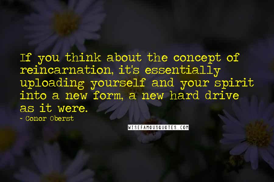 Conor Oberst Quotes: If you think about the concept of reincarnation, it's essentially uploading yourself and your spirit into a new form, a new hard drive as it were.