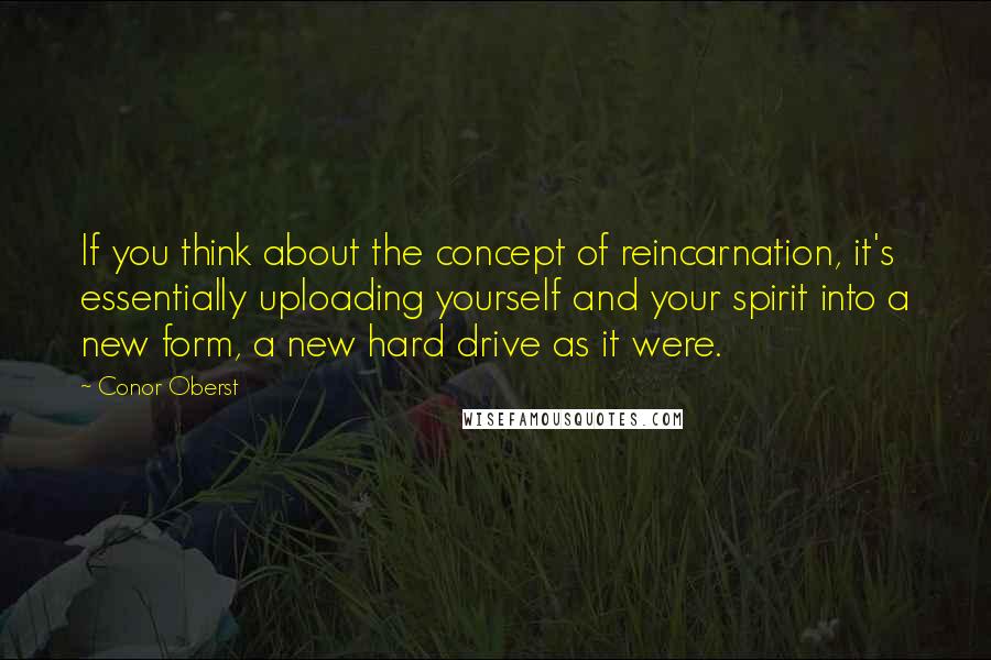 Conor Oberst Quotes: If you think about the concept of reincarnation, it's essentially uploading yourself and your spirit into a new form, a new hard drive as it were.