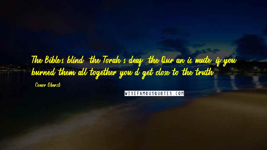 Conor Oberst Quotes: The Bible's blind, the Torah's deaf, the Qur'an is mute; if you burned them all together you'd get close to the truth.