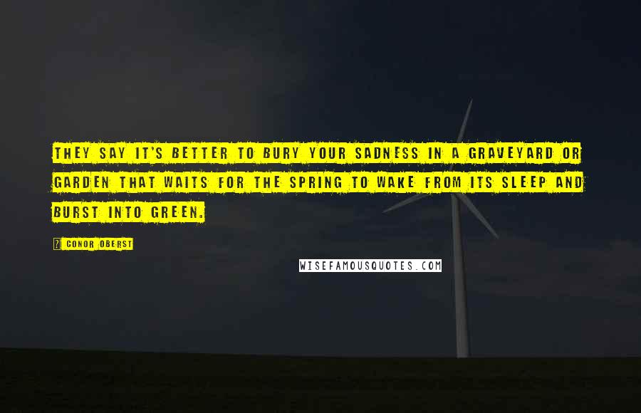 Conor Oberst Quotes: They say it's better to bury your sadness in a graveyard or garden that waits for the spring to wake from its sleep and burst into green.