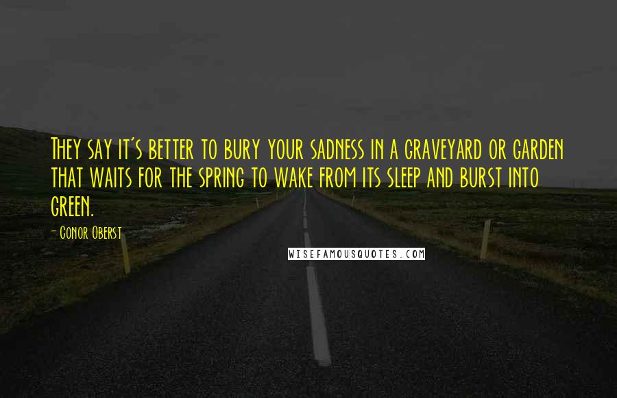 Conor Oberst Quotes: They say it's better to bury your sadness in a graveyard or garden that waits for the spring to wake from its sleep and burst into green.