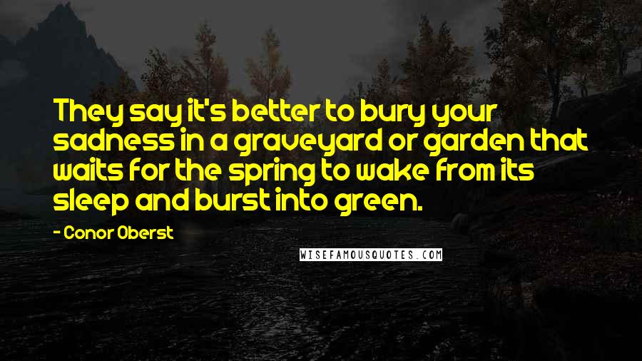 Conor Oberst Quotes: They say it's better to bury your sadness in a graveyard or garden that waits for the spring to wake from its sleep and burst into green.