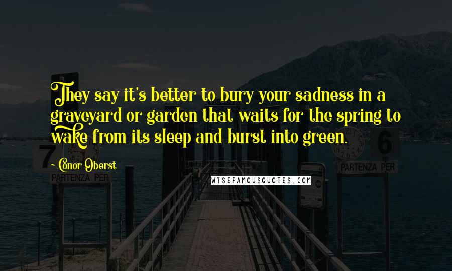 Conor Oberst Quotes: They say it's better to bury your sadness in a graveyard or garden that waits for the spring to wake from its sleep and burst into green.