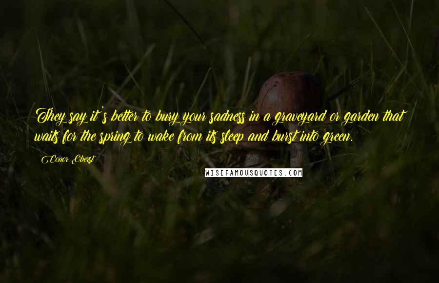 Conor Oberst Quotes: They say it's better to bury your sadness in a graveyard or garden that waits for the spring to wake from its sleep and burst into green.