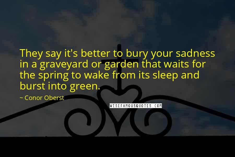 Conor Oberst Quotes: They say it's better to bury your sadness in a graveyard or garden that waits for the spring to wake from its sleep and burst into green.