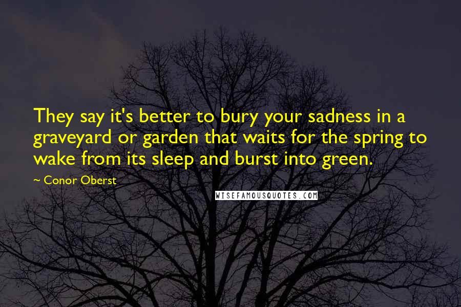Conor Oberst Quotes: They say it's better to bury your sadness in a graveyard or garden that waits for the spring to wake from its sleep and burst into green.