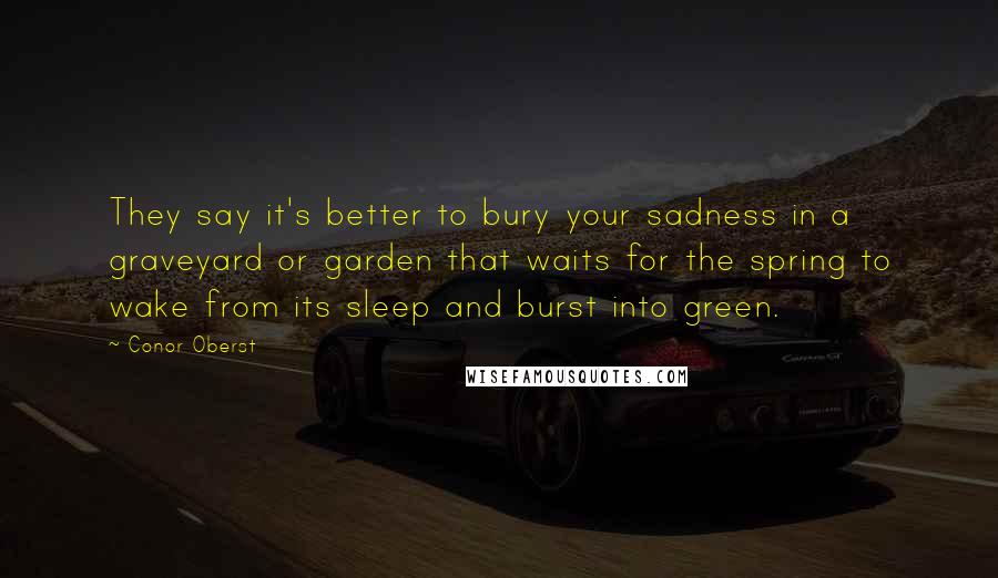 Conor Oberst Quotes: They say it's better to bury your sadness in a graveyard or garden that waits for the spring to wake from its sleep and burst into green.