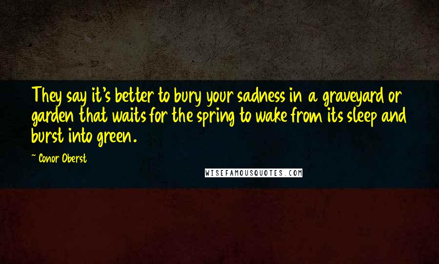 Conor Oberst Quotes: They say it's better to bury your sadness in a graveyard or garden that waits for the spring to wake from its sleep and burst into green.