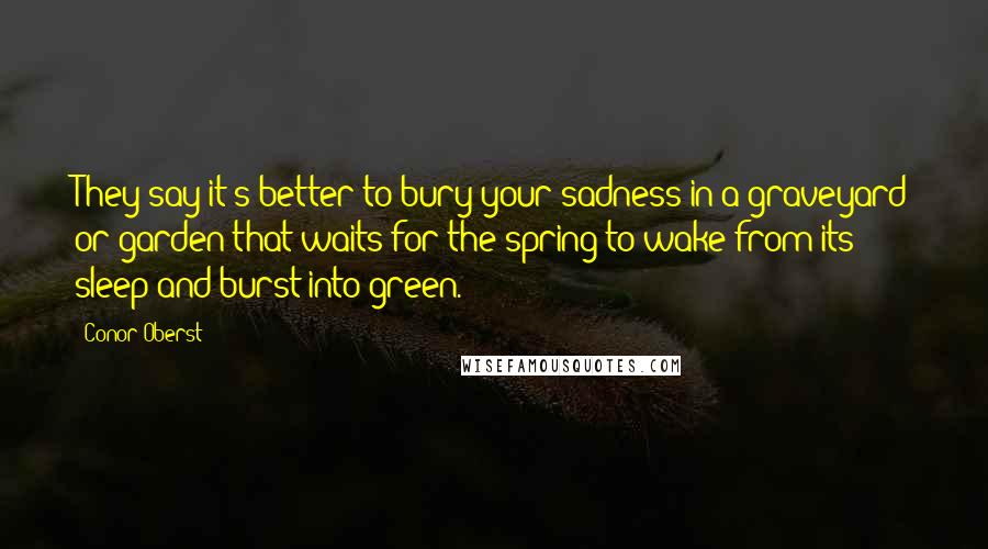 Conor Oberst Quotes: They say it's better to bury your sadness in a graveyard or garden that waits for the spring to wake from its sleep and burst into green.