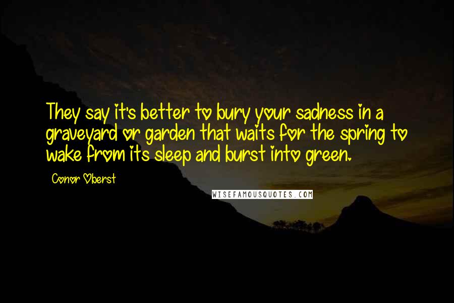 Conor Oberst Quotes: They say it's better to bury your sadness in a graveyard or garden that waits for the spring to wake from its sleep and burst into green.