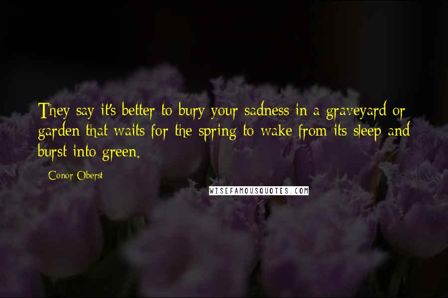 Conor Oberst Quotes: They say it's better to bury your sadness in a graveyard or garden that waits for the spring to wake from its sleep and burst into green.