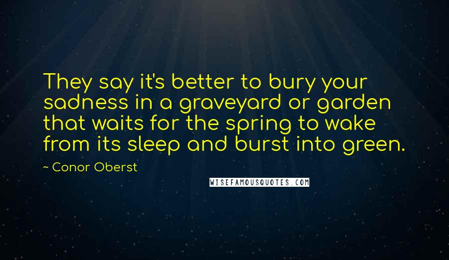 Conor Oberst Quotes: They say it's better to bury your sadness in a graveyard or garden that waits for the spring to wake from its sleep and burst into green.