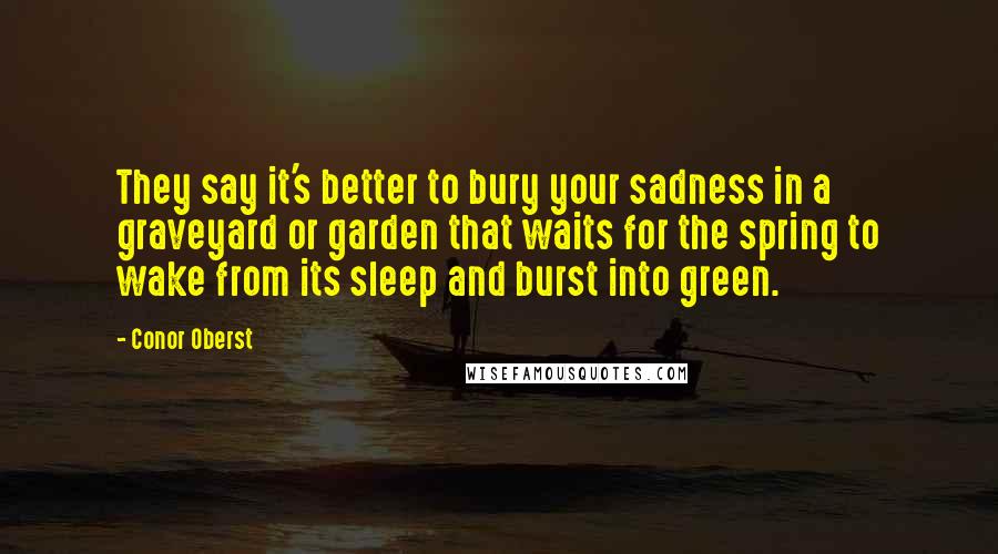 Conor Oberst Quotes: They say it's better to bury your sadness in a graveyard or garden that waits for the spring to wake from its sleep and burst into green.