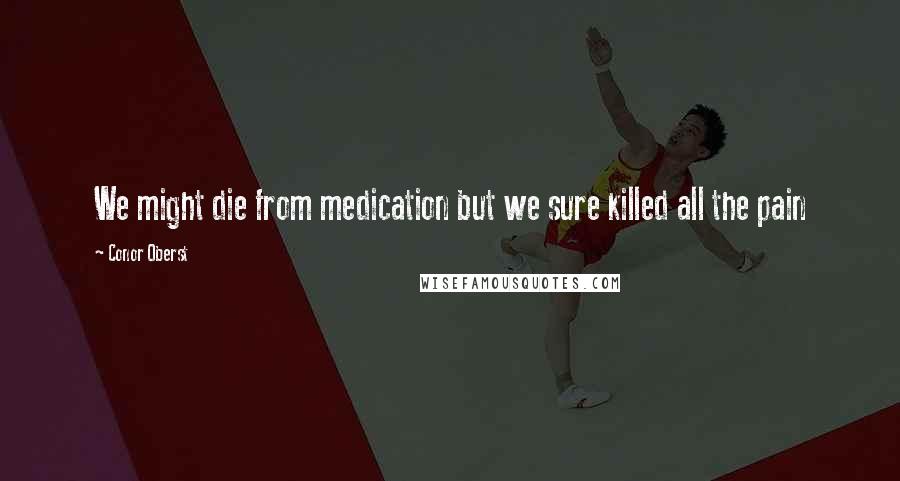 Conor Oberst Quotes: We might die from medication but we sure killed all the pain