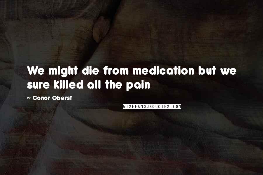 Conor Oberst Quotes: We might die from medication but we sure killed all the pain