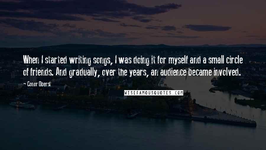 Conor Oberst Quotes: When I started writing songs, I was doing it for myself and a small circle of friends. And gradually, over the years, an audience became involved.