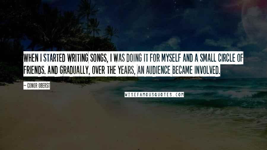 Conor Oberst Quotes: When I started writing songs, I was doing it for myself and a small circle of friends. And gradually, over the years, an audience became involved.