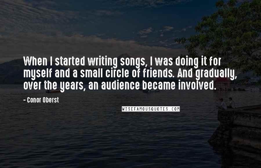 Conor Oberst Quotes: When I started writing songs, I was doing it for myself and a small circle of friends. And gradually, over the years, an audience became involved.