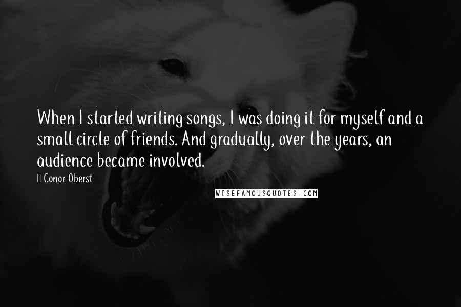 Conor Oberst Quotes: When I started writing songs, I was doing it for myself and a small circle of friends. And gradually, over the years, an audience became involved.