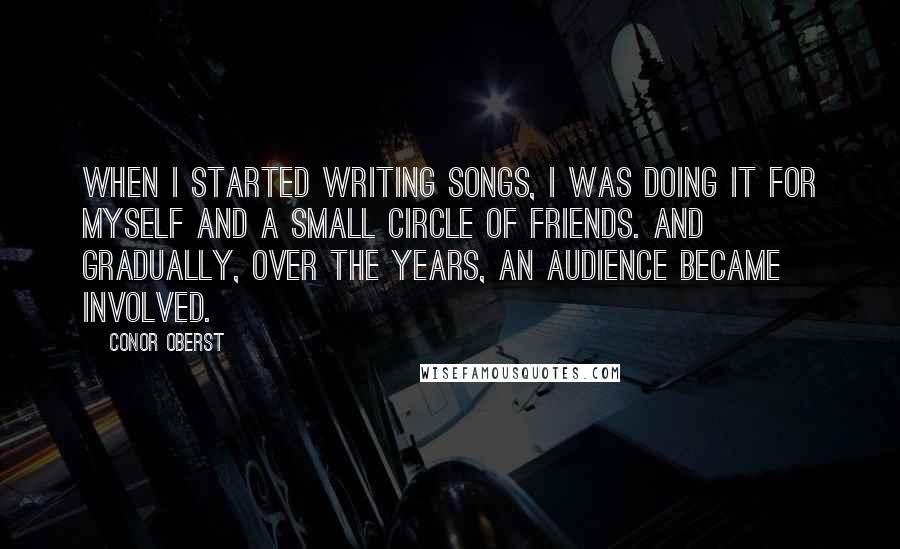 Conor Oberst Quotes: When I started writing songs, I was doing it for myself and a small circle of friends. And gradually, over the years, an audience became involved.